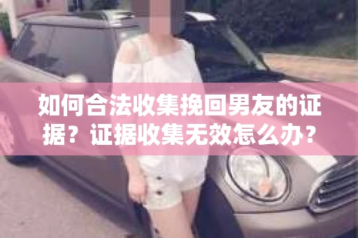 如何合法收集挽回男友的证据？证据收集无效怎么办？
