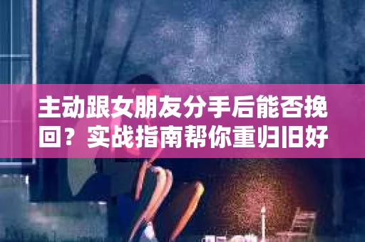 主动跟女朋友分手后能否挽回？实战指南帮你重归旧好