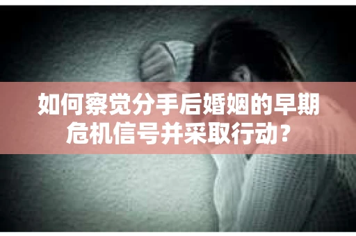 如何察觉分手后婚姻的早期危机信号并采取行动？