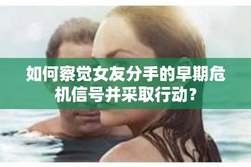如何察觉女友分手的早期危机信号并采取行动？