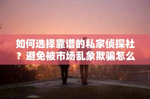 如何选择靠谱的私家侦探社？避免被市场乱象欺骗怎么办？