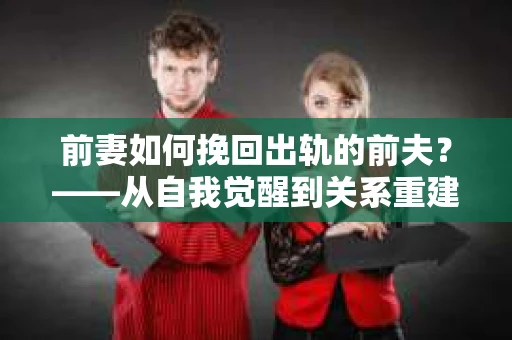 前妻如何挽回出轨的前夫？——从自我觉醒到关系重建的全面指南