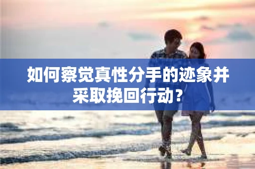如何察觉真性分手的迹象并采取挽回行动？