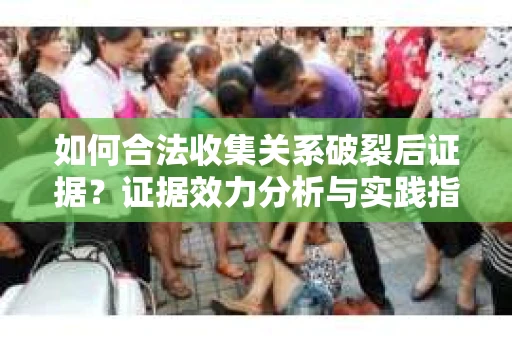 如何合法收集关系破裂后证据？证据效力分析与实践指南