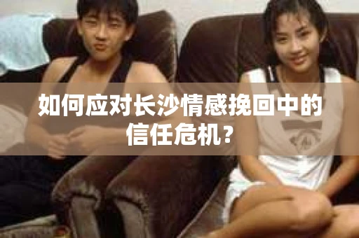 如何应对长沙情感挽回中的信任危机？