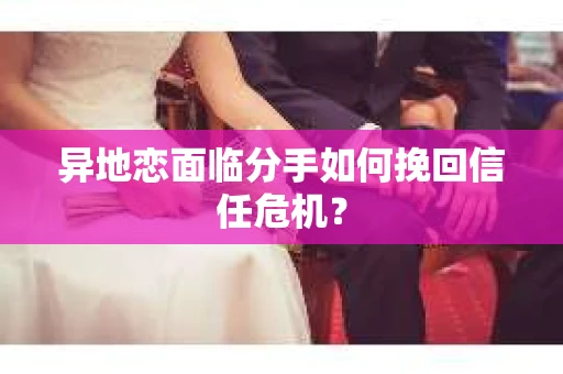 异地恋面临分手如何挽回信任危机？