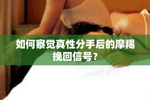 如何察觉真性分手后的摩羯挽回信号？