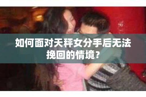 如何面对天秤女分手后无法挽回的情境？