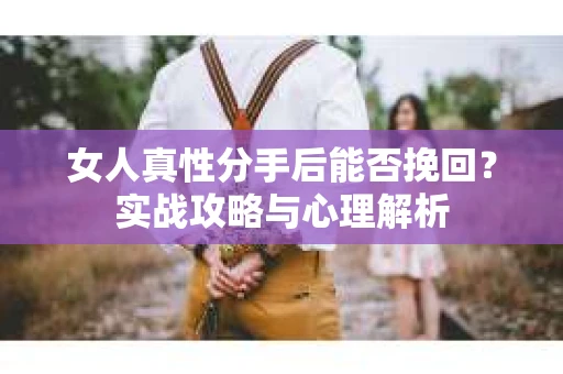 女人真性分手后能否挽回？实战攻略与心理解析