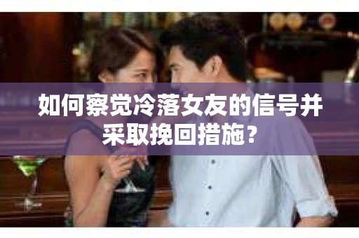 如何察觉冷落女友的信号并采取挽回措施？