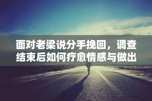 面对老梁说分手挽回，调查结束后如何疗愈情感与做出人生决策？