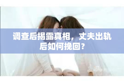 调查后揭露真相，丈夫出轨后如何挽回？