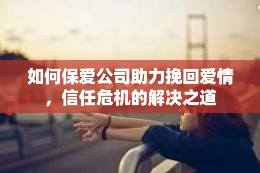 如何保爱公司助力挽回爱情，信任危机的解决之道