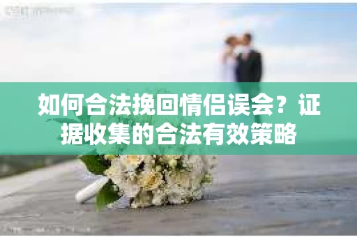 如何合法挽回情侣误会?证据收集的合法有效策略 如何合法挽回情侣误会?证据收集的合法有效策略