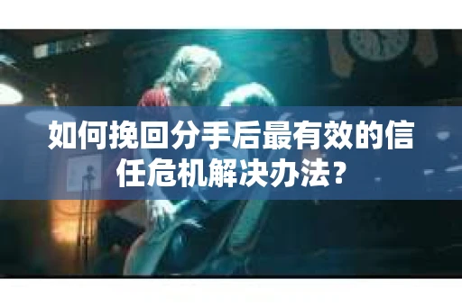 如何挽回分手后最有效的信任危机解决办法？