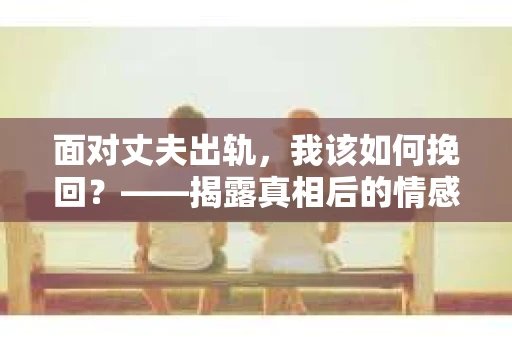 面对丈夫出轨,我该如何挽回?——揭露真相后的情感疗愈与人生决策 面对丈夫出轨,我该如何挽回?——揭露真相后的情感疗愈与人生决策