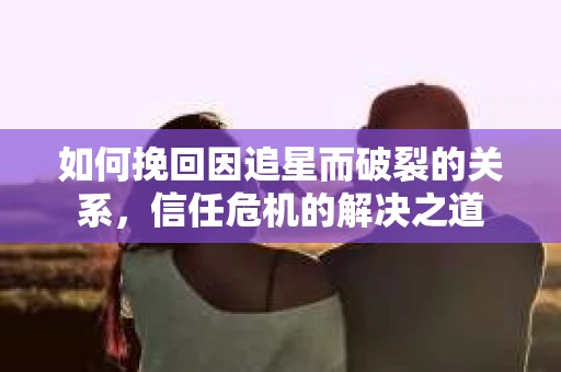 如何挽回因追星而破裂的关系，信任危机的解决之道