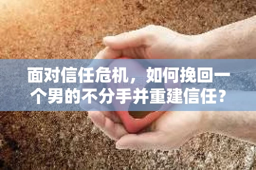 面对信任危机，如何挽回一个男的不分手并重建信任？
