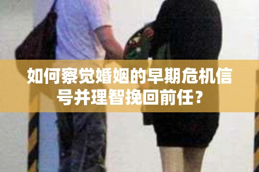 如何察觉婚姻的早期危机信号并理智挽回前任？