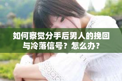 如何察觉分手后男人的挽回与冷落信号？怎么办？