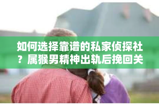 如何选择靠谱的私家侦探社？属猴男精神出轨后挽回关系的关键一步