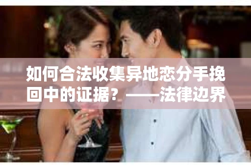 如何合法收集异地恋分手挽回中的证据？——法律边界内的取证策略