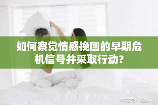 如何察觉情感挽回的早期危机信号并采取行动？