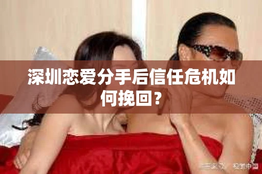 深圳恋爱分手后信任危机如何挽回? 深圳恋爱分手后信任危机如何挽回?
