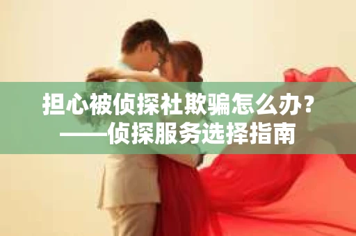担心被侦探社欺骗怎么办？——侦探服务选择指南